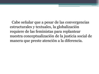 Cabe señalar que a pesar de las convergencias
estructurales y textuales, la globalización
requiere de las feministas para replantear
nuestra conceptualización de la justicia social de
manera que preste atención a la diferencia.
 