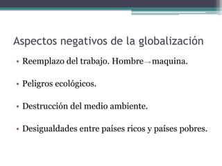 Aspectos negativos de la globalización
• Reemplazo del trabajo. Hombre maquina.

• Peligros ecológicos.

• Destrucción del medio ambiente.

• Desigualdades entre países ricos y países pobres.
 