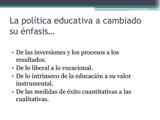 La política educativa a cambiado
su énfasis…

• De las inversiones y los procesos a los
  resultados.
• De lo liberal a lo vocacional.
• De lo intrínseco de la educación a su valor
  instrumental.
• De las medidas de éxito cuantitativas a las
  cualitativas.
 
