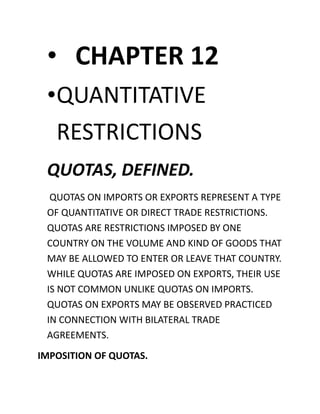 • CHAPTER 12
•QUANTITATIVE
RESTRICTIONS
QUOTAS, DEFINED.
QUOTAS ON IMPORTS OR EXPORTS REPRESENT A TYPE
OF QUANTITATIVE OR DIRECT TRADE RESTRICTIONS.
QUOTAS ARE RESTRICTIONS IMPOSED BY ONE
COUNTRY ON THE VOLUME AND KIND OF GOODS THAT
MAY BE ALLOWED TO ENTER OR LEAVE THAT COUNTRY.
WHILE QUOTAS ARE IMPOSED ON EXPORTS, THEIR USE
IS NOT COMMON UNLIKE QUOTAS ON IMPORTS.
QUOTAS ON EXPORTS MAY BE OBSERVED PRACTICED
IN CONNECTION WITH BILATERAL TRADE
AGREEMENTS.
IMPOSITION OF QUOTAS.
 