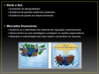  Norte a Sul:
Aumentam as desigualdades.
Existência de grandes potências ocidentais.
Existência de países em desenvolvimento.
 Mercados financeiros:
Ausência ou a debilidade dos sistemas de regulação supranacionais.
Desenvolvem as suas estratégias e protegem os capitais especulativos.
Garantem a maximização das mais valias e concentram as riquezas.
 