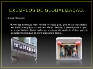  Lojas Chinesas:
É um dos exemplos mais visíveis no nosso país, pois estão implantadas
em todas as esquinas das nossas cidades. Vendem todo o tipo de artigos,
a preços baixos. Quase todos os produtos são made in China, pois lá
conseguem uma mão-de-obra muito mais barata.
 