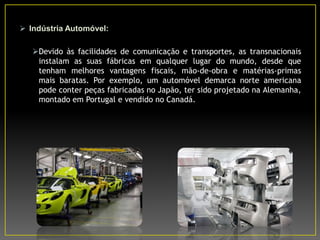  Indústria Automóvel:
Devido às facilidades de comunicação e transportes, as transnacionais
instalam as suas fábricas em qualquer lugar do mundo, desde que
tenham melhores vantagens fiscais, mão-de-obra e matérias-primas
mais baratas. Por exemplo, um automóvel demarca norte americana
pode conter peças fabricadas no Japão, ter sido projetado na Alemanha,
montado em Portugal e vendido no Canadá.
 