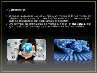 Comunicação:
 O mundo globalizado que se vê hoje é um mundo cada vez menor, em
relações as distancias, as comunicações encurtaram, dizem-se que a
cada dia mais parece que as distancias não existem.
 Um exemplo da globalização no mundo é a rede da INTERNET, que
liga o mundo todo em tempo real, sem diferença de fusos horários.
 