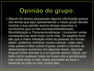 Depois de termos pesquisado alguma informação acerca
dos temas que aqui apresentamos o nosso grupo decidiu
mostrar a sua opinião acerca desses assuntos, e
concluímos que os três processo(Globalização,
Mundialização e Transnacionalizaçao ) trouxeram varias
consequências tanto boas como más. Os aspetos bons
são que a maior interação entre as pessoas do mundo,
assim podemos conhecer novas culturas, viajar para
mais países e falar outras línguas, porém o número de
desempregos aumentou em algumas áreas, algumas
línguas foram extintas e a um grande abismo digital, por
tanto como qualquer coisa na nossa vida a globalização
trás coisas boas e más, basta aproveitar as boas e
lamentar as más ou lutar contra elas.
 