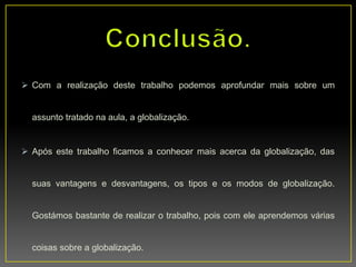  Com a realização deste trabalho podemos aprofundar mais sobre um
assunto tratado na aula, a globalização.
 Após este trabalho ficamos a conhecer mais acerca da globalização, das
suas vantagens e desvantagens, os tipos e os modos de globalização.
Gostámos bastante de realizar o trabalho, pois com ele aprendemos várias
coisas sobre a globalização.
 