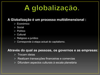 A Globalização é um processo multidimensional :
 Económico
 Social
 Político
 Cultural
 Religioso e jurídico
 Corresponde à etapa actual do capitalismo.
Através do qual as pessoas, os governos e as empresas:
 Trocam ideias
 Realizam transacções financeiras e comercias
 Difundem aspectos culturais à escala planetária
 