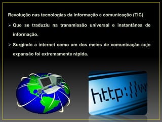 Revolução nas tecnologias da informação e comunicação (TIC)
 Que se traduziu na transmissão universal e instantânea de
informação.
 Surgindo a internet como um dos meios de comunicação cujo
expansão foi extremamente rápida.
 