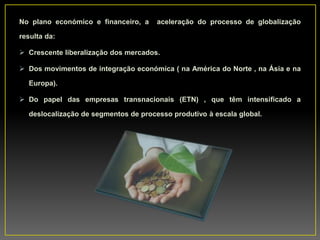 No plano económico e financeiro, a aceleração do processo de globalização
resulta da:
 Crescente liberalização dos mercados.
 Dos movimentos de integração económica ( na América do Norte , na Ásia e na
Europa).
 Do papel das empresas transnacionais (ETN) , que têm intensificado a
deslocalização de segmentos de processo produtivo à escala global.
 