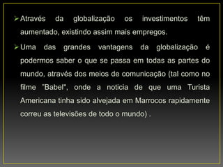 Através da globalização os investimentos têm
aumentado, existindo assim mais empregos.
Uma das grandes vantagens da globalização é
podermos saber o que se passa em todas as partes do
mundo, através dos meios de comunicação (tal como no
filme ”Babel", onde a noticia de que uma Turista
Americana tinha sido alvejada em Marrocos rapidamente
correu as televisões de todo o mundo) .
 