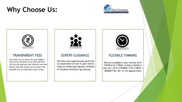 Why Choose Us:
TRANSPARENT FEES
You need not to worry for any hidden
cost as we announce our fees upfront.
We do not add any last minute cost like
others and also assist you to select the
suitable one according to your needs
EXPERT GUIDANCE
We have well experienced staff with
an experience of over 5 years which
helps in enhancing linguistic abilities
of students wishing to go abroad
FLEXIBLE TIMMING
We are available in your service from
10:00am to 7:00pm, 6 days a week or
you can- 0172-4194586 | 7341119931 |
828887739 | 40 | 41 for appointment
 