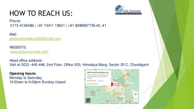 HOW TO REACH US:
Phone:
0172-4194586 | +91 73411 19931 | +91 8288887739,40 ,41
Mail:
globoversaddeas35@gmail.com
WEBSITE:
www.globoverseas.com
Head office address:
Visit at SCO- 445-446, 2nd Floor, Office 205, Himalaya Marg, Sector 35 C, Chandigarh
Opening hours:
Monday to Saturday
10:00am to 6:00pm Sunday closed
 