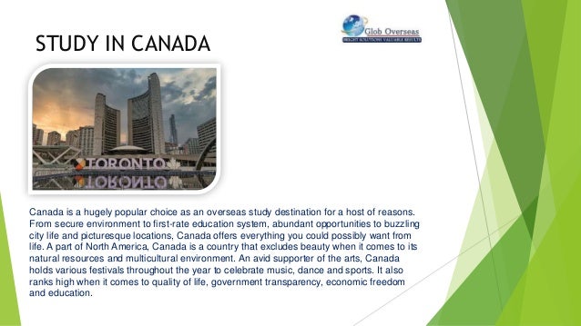 STUDY IN CANADA
Canada is a hugely popular choice as an overseas study destination for a host of reasons.
From secure environment to first-rate education system, abundant opportunities to buzzling
city life and picturesque locations, Canada offers everything you could possibly want from
life. A part of North America, Canada is a country that excludes beauty when it comes to its
natural resources and multicultural environment. An avid supporter of the arts, Canada
holds various festivals throughout the year to celebrate music, dance and sports. It also
ranks high when it comes to quality of life, government transparency, economic freedom
and education.
 