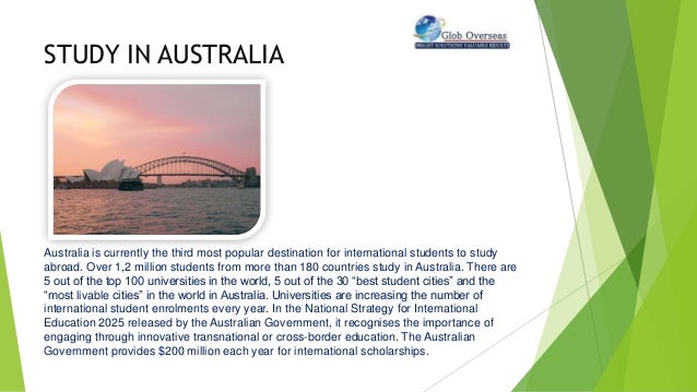STUDY IN AUSTRALIA
Australia is currently the third most popular destination for international students to study
abroad. Over 1,2 million students from more than 180 countries study in Australia. There are
5 out of the top 100 universities in the world, 5 out of the 30 “best student cities” and the
“most livable cities” in the world in Australia. Universities are increasing the number of
international student enrolments every year. In the National Strategy for International
Education 2025 released by the Australian Government, it recognises the importance of
engaging through innovative transnational or cross-border education. The Australian
Government provides $200 million each year for international scholarships.
 