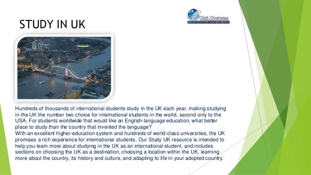 STUDY IN UK
Hundreds of thousands of international students study in the UK each year, making studying
in the UK the number two choice for international students in the world, second only to the
USA. For students worldwide that would like an English-language education, what better
place to study than the country that invented the language?
With an excellent higher-education system and hundreds of world-class universities, the UK
promises a rich experience for international students. Our Study UK resource is intended to
help you learn more about studying in the UK as an international student, and includes
sections on choosing the UK as a destination, choosing a location within the UK, learning
more about the country, its history and culture, and adapting to life in your adopted country.
 
