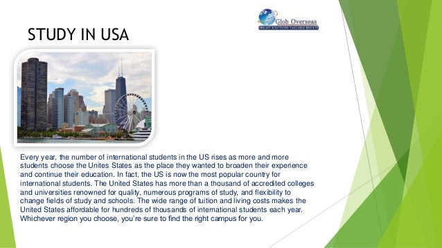 STUDY IN USA
Every year, the number of international students in the US rises as more and more
students choose the Unites States as the place they wanted to broaden their experience
and continue their education. In fact, the US is now the most popular country for
international students. The United States has more than a thousand of accredited colleges
and universities renowned for quality, numerous programs of study, and flexibility to
change fields of study and schools. The wide range of tuition and living costs makes the
United States affordable for hundreds of thousands of international students each year.
Whichever region you choose, you’re sure to find the right campus for you.
 