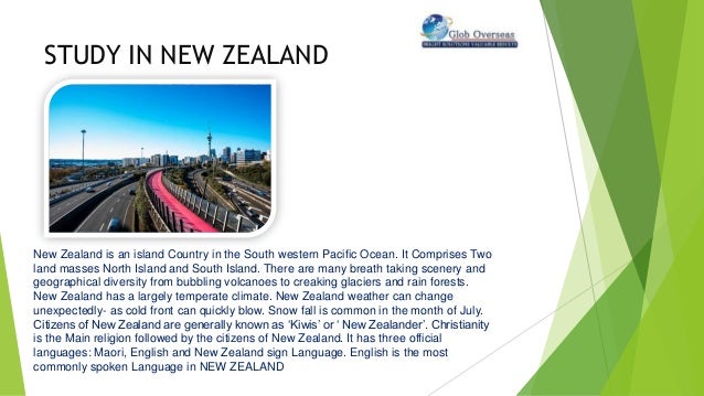STUDY IN NEW ZEALAND
New Zealand is an island Country in the South western Pacific Ocean. It Comprises Two
land masses North Island and South Island. There are many breath taking scenery and
geographical diversity from bubbling volcanoes to creaking glaciers and rain forests.
New Zealand has a largely temperate climate. New Zealand weather can change
unexpectedly- as cold front can quickly blow. Snow fall is common in the month of July.
Citizens of New Zealand are generally known as ‘Kiwis’ or ‘ New Zealander’. Christianity
is the Main religion followed by the citizens of New Zealand. It has three official
languages: Maori, English and New Zealand sign Language. English is the most
commonly spoken Language in NEW ZEALAND
 