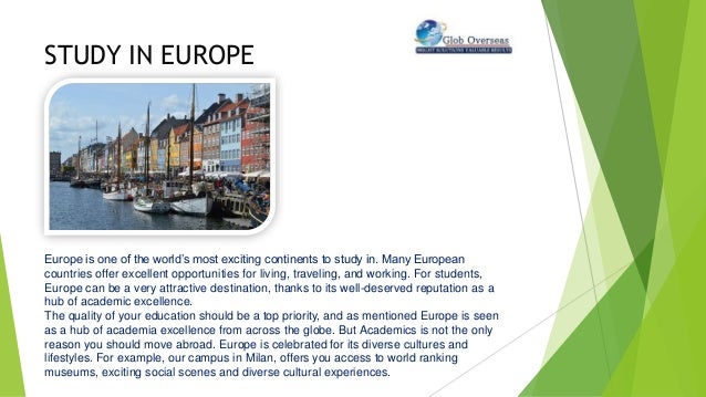STUDY IN EUROPE
Europe is one of the world’s most exciting continents to study in. Many European
countries offer excellent opportunities for living, traveling, and working. For students,
Europe can be a very attractive destination, thanks to its well-deserved reputation as a
hub of academic excellence.
The quality of your education should be a top priority, and as mentioned Europe is seen
as a hub of academia excellence from across the globe. But Academics is not the only
reason you should move abroad. Europe is celebrated for its diverse cultures and
lifestyles. For example, our campus in Milan, offers you access to world ranking
museums, exciting social scenes and diverse cultural experiences.
 