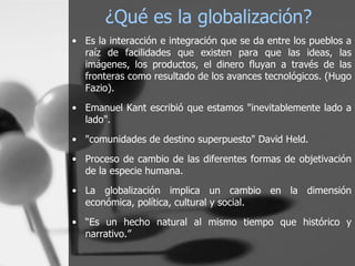 ¿Qué es la globalización? Es la interacción e integración que se da entre los pueblos a raíz de facilidades que existen para que las ideas, las imágenes, los productos, el dinero fluyan a través de las fronteras como resultado de los avances tecnológicos. (Hugo Fazio). Emanuel Kant escribió que estamos "inevitablemente lado a lado".  "comunidades de destino superpuesto" David Held. Proceso de cambio de las diferentes formas de objetivación de la especie humana.  La globalización implica un cambio en la dimensión económica, política, cultural y social. “ Es un hecho natural al mismo tiempo que histórico y narrativo. ” 