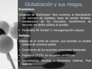 Globalización y sus riesgos. Económico :  Consenso de Washington.  libre comercio, la liberalización del mercado de capitales, tasas de cambio flexibles, liberalización de los mercados, transferencia de recursos del sector público al privado. Fenómeno Mc Donald´s: homogenización cultural.  Político:   Colapso de la ronda de Cancún, que buscaba un posible sistema de comercio global. Crecimiento de los acuerdos comerciales bilaterales. Ingreso a (OCDE) de los países periféricos. Securitización Mundial = Preventive Defense. Post Sept.11. 
