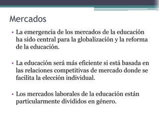 Mercados
• La emergencia de los mercados de la educación
  ha sido central para la globalización y la reforma
  de la educación.

• La educación será más eficiente si está basada en
  las relaciones competitivas de mercado donde se
  facilita la elección individual.

• Los mercados laborales de la educación están
  particularmente divididos en género.
 