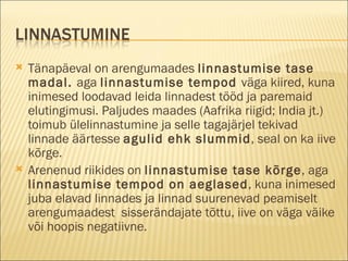 Tänapäeval on arengumaades  linnastumise tase madal.  aga  linnastumise tempod  väga kiired, kuna inimesed loodavad leida linnadest tööd ja paremaid elutingimusi. Paljudes maades (Aafrika riigid; India jt.) toimub ülelinnastumine ja selle tagajärjel tekivad linnade äärtesse  agulid ehk slummid , seal on ka iive kõrge. Arenenud riikides on  linnastumise tase kõrge , aga  linnastumise tempod on aeglased , kuna inimesed juba elavad linnades ja linnad suurenevad peamiselt arengumaadest  sisserändajate tõttu, iive on väga väike või hoopis negatiivne. 