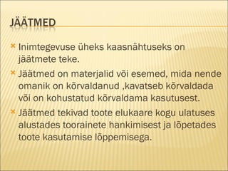 Inimtegevuse üheks kaasnähtuseks on jäätmete teke. Jäätmed on materjalid või esemed, mida nende omanik on kõrvaldanud ,kavatseb kõrvaldada või on kohustatud kõrvaldama kasutusest. Jäätmed tekivad toote elukaare kogu ulatuses alustades toorainete hankimisest ja lõpetades toote kasutamise lõppemisega. 