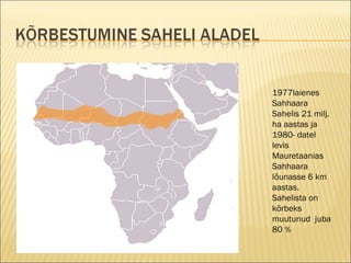 1977l aienes  Sah ha ara Sahelis   21 milj .  ha  aastas  ja 1980 - datel   l evis   Maur e ta a nias Sah h a a ra  lõunasse  6 km  aastas.  Sahelista on  kõrbeks muutunud  j uba  80 % 