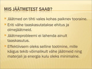 Jäätmed on tihti vales kohas paiknev tooraine. Eriti vähe taaskasutatakse ehitus ja olmejäätmeid. Jäätmeprobleemi ei lahenda ainult taaskasutus. Effektiivsem oleks selline tootmine, mille käigus tekib võimalikult vähe jäätmeid ning materjali ja energia kulu oleks minimalne. 