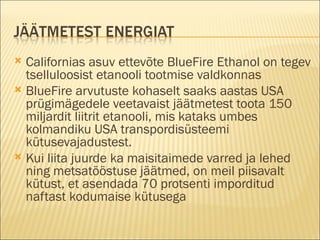 Californias asuv ettevõte BlueFire Ethanol on tegev tselluloosist etanooli tootmise valdkonnas BlueFire arvutuste kohaselt saaks aastas USA prügimägedele veetavaist jäätmetest toota 150 miljardit liitrit etanooli, mis kataks umbes kolmandiku USA transpordisüsteemi kütusevajadustest.  Kui liita juurde ka maisitaimede varred ja lehed ning metsatööstuse jäätmed, on meil piisavalt kütust, et asendada 70 protsenti imporditud naftast kodumaise kütusega 