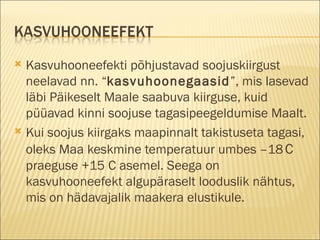 Kasvuhooneefekti põhjustavad soojuskiirgust neelavad nn. “ kasvuhoonegaasid ”, mis lasevad läbi Päikeselt Maale saabuva kiirguse, kuid püüavad kinni soojuse tagasipeegeldumise Maalt.  Kui soojus kiirgaks maapinnalt takistuseta tagasi, oleks Maa keskmine temperatuur umbes –18   C  praeguse +15 C asemel. Seega on kasvuhooneefekt algupäraselt looduslik nähtus, mis on hädavajalik maakera elustikule . 