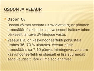 Osoon O 3 Osooni võimel neelata ultraviolettkiirgust põhineb atmosfääri ülakihtides asuva osooni kaitsev toime päikeselt lähtuva UV-kiirguse vastu. Veeaur H 2 O   on kasvuhooneeffekti põhjustaja umbes 36- 70 % ulatuses. Veeaur püsib atmosfääris ca 7-10 päeva. Inimtegevus veeauru kasvuhooneeffekti ei otseselt ei lisa suurendab seda kaudselt  läbi kliima soojenemise. 