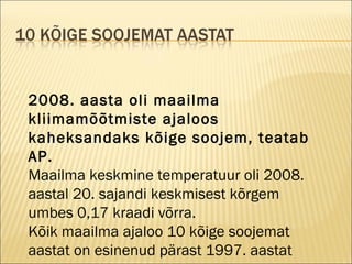 2008. aasta oli maailma kliimamõõtmiste ajaloos kaheksandaks kõige soojem, teatab AP. Maailma keskmine temperatuur oli 2008. aastal 20. sajandi keskmisest kõrgem umbes 0,17 kraadi võrra. Kõik maailma ajaloo 10 kõige soojemat aastat on esinenud pärast 1997. aastat 
