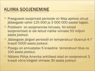 Praegusest soojemaid perioode on Maa ajaloos olnud jääaegade vahel 125 000 ja 3 000 000 aastat tagasi.  Probleem  on soojenemise kiiruses. Nii kiirest soojenemiset ei ole leitud märke viimase 50 miljoni aasta jooksul. Jääaegade järgsel perioodil on temperatuur tõusnud 4-7 kraadi 5000 aasta jooksul.  Praegu on ennustatav 5 kraadine  temeratuuri tõus ca 100 aasta jooksul.  Näiteks Põhja Amerika arktilised alad on soojenenud 3 kraadi võrra kõigest viimase 30 aasta jooksul- 