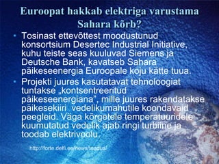 Euroopat hakkab elektriga varustama Sahara kõrb?Tosinast ettevõttest moodustunud konsortsium Desertec Industrial Initiative, kuhu teiste seas kuuluvad Siemens ja Deutsche Bank, kavatseb Sahara päikeseenergia Euroopale koju kätte tuua.Projekti juures kasutatavat tehnoloogiat tuntakse „kontsentreeritud päikeseenergiana”, mille juures rakendatakse päikesekiiri  vedelikumahutile koondavaid peegleid. Väga kõrgetele temperatuuridele kuumutatud vedelik ajab ringi turbiine ja toodab elektrivoolu.http://forte.delfi.ee/news/teadus/