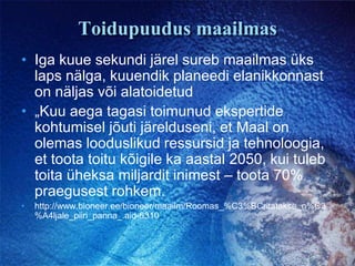 Toidupuudus maailmasIga kuue sekundi järel sureb maailmas üks laps nälga, kuuendik planeedi elanikkonnast on näljas või alatoidetud„Kuu aega tagasi toimunud ekspertide kohtumisel jõuti järelduseni, et Maal on olemas looduslikud ressursid ja tehnoloogia, et toota toitu kõigile ka aastal 2050, kui tuleb toita üheksa miljardit inimest – toota 70% praegusest rohkem.  http://www.bioneer.ee/bioneer/maailm/Roomas_%C3%BCritatakse_n%C3%A4ljale_piiri_panna_.aid-6310