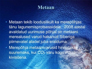 MetaanMetaan tekib looduslikult ka merepõhjas tänu lagunemisprotsessidele.  2008.aastal avaldatud uurimuse põhjal on metaani merealused varud hakanud Siberiga piirnevatel aladel juba eralduma.Merepõhja metaanivarusid hinnatakse suuremaks, kui CO2 varu kogu maailma kivisöena. 