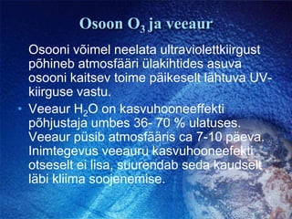 Osoon O3ja veeaurOsooni võimel neelata ultraviolettkiirgust põhineb atmosfääri ülakihtides asuva osooni kaitsev toime päikeselt lähtuva UV-kiirguse vastu.Veeaur H2Oon kasvuhooneeffekti põhjustaja umbes 36- 70 % ulatuses. Veeaur püsib atmosfääris ca 7-10 päeva. Inimtegevus veeauru kasvuhooneefekti otseselt ei lisa, suurendab seda kaudselt  läbi kliima soojenemise.