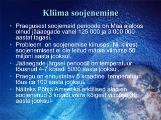 Kliima soojeneminePraegusest soojemaid perioode on Maa ajaloos olnud jääaegade vahel 125 000 ja 3 000 000 aastat tagasi. Probleem  on soojenemise kiiruses. Nii kiirest soojenemisest ei ole leitud märke viimase 50 miljoni aasta jooksul.Jääaegade järgsel perioodil on temperatuur tõusnud 4-7 kraadi 5000 aasta jooksul. Praegu on ennustatav 5 kraadine  temperatuuri tõus ca 100 aasta jooksul. Näiteks Põhja Ameerika arktilised alad on soojenenud 3 kraadi võrra kõigest viimase 30 aasta jooksul-