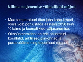 Kliima soojenemise võimalikud mõjudMaa temperatuuri tõus juba kahe kraadi võrra võib põhjustada aastaks 2050 kuni ¼ taime ja loomaliikide väljasuremise.Ökosüsteemidest on eriti ohustatud korallrifid, arktilised piirkonnad ja parasvöötme ning troopilised metsad.