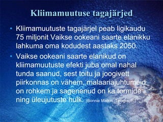 Kliimamuutuse tagajärjedKliimamuutuste tagajärjel peab ligikaudu 75 miljonit Vaikse ookeani saarte elanikku lahkuma oma kodudest aastaks 2050.Vaikse ookeani saarte elanikud on kliimamuutuste efekti juba omal nahal tunda saanud, sest toitu ja joogivett piirkonnas on vähem, malaariajuhtumeid on rohkem ja sagenenud on ka tormide ning üleujutuste hulk. (Bonnie Malkin ;Telegraph.)
