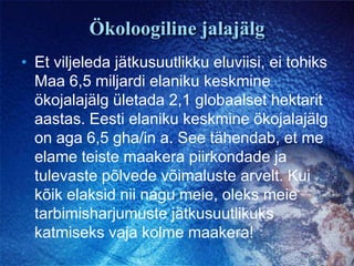 Ökoloogiline jalajälgEt viljeleda jätkusuutlikku eluviisi, ei tohiks Maa 6,5 miljardi elaniku keskmine ökojalajälg ületada 2,1 globaalset hektarit aastas. Eesti elaniku keskmine ökojalajälg on aga 6,5 gha/in a. See tähendab, et me elame teiste maakera piirkondade ja tulevaste põlvede võimaluste arvelt. Kui kõik elaksid nii nagu meie, oleks meie tarbimisharjumuste jätkusuutlikuks katmiseks vaja kolme maakera!