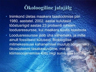 Ökoloogiline jalajälgInimkond ületas maakera taastootmise piiri 1980. aastatel. 2002. aastal kulutasid tööstusriigid aastas 23 protsenti rohkem loodusressursse, kui maakera suutis taastoota.Loodusressursse jääb üha vähemaks, ja mitte ainult fossiilseid kütuseid. Bioloogilise mitmekesisuse kahanemisel muutub nõrgemaks ökosüsteemi tasakaaluvõime, mis on kliimasoojenemise tõttu niigi surve alla sattunud.