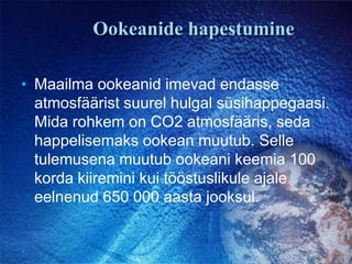 Ookeanide hapestumineMaailma ookeanid imevad endasse atmosfäärist suurel hulgal süsihappegaasi. Mida rohkem on CO2 atmosfääris, seda happelisemaks ookean muutub. Selle tulemusena muutub ookeani keemia 100 korda kiiremini kui tööstuslikule ajale eelnenud 650 000 aasta jooksul. 