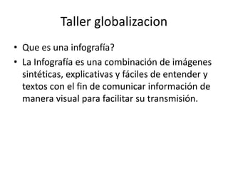 Taller globalizacion
• Que es una infografía?
• La Infografía es una combinación de imágenes
sintéticas, explicativas y fáciles de entender y
textos con el fin de comunicar información de
manera visual para facilitar su transmisión.