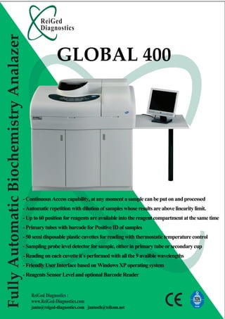 ReiGed
                                                Diagnostics
Fully Automatic Biochemistry Analazer

                                                        GLOBAL 400




                                        - Continuous Access capability, at any moment a sample can be put on and processed
                                        - Automatic repetition with dilution of samples whose results are above linearity limit.
                                        - Up to 60 position for reagents are available into the reagent compartment at the same time
                                        - Primary tubes with barcode for Positive ID of samples
                                        - 50 semi disposable plastic cuvettes for reading with thermostatic temperature control
                                        - Sampling probe level detector for sample, either in primary tube or secondary cup
                                        - Reading on each cuvette it`s performed with all the 9 availble wavelengths
                                        - Friendly User Interface based on Windows XP operating system
                                        - Reagents Sensor Level and optional Barcode Reader


                                            ReiGed Diagnostics :
                                            www.ReiGed-Diagnostics.com
                                            janto@reiged-diagnostics.com jantosth@telkom.net
 