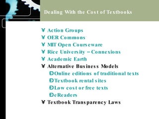 Dealing With the Cost of Textbooks Action Groups OER Commons MIT Open Courseware Rice University – Connexions Academic Earth Alternative Business Models Online editions of traditional texts Textbook rental sites Low cost or free texts eReaders Textbook Transparency Laws 