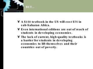 BUT… A $150 textbook in the US will cost $75 in sub-Saharan Africa. Even international editions are out of reach of students in developing economies. The lack of current, high-quality textbooks is a barrier for students in developing economies to lift themselves and their countries out of poverty. 