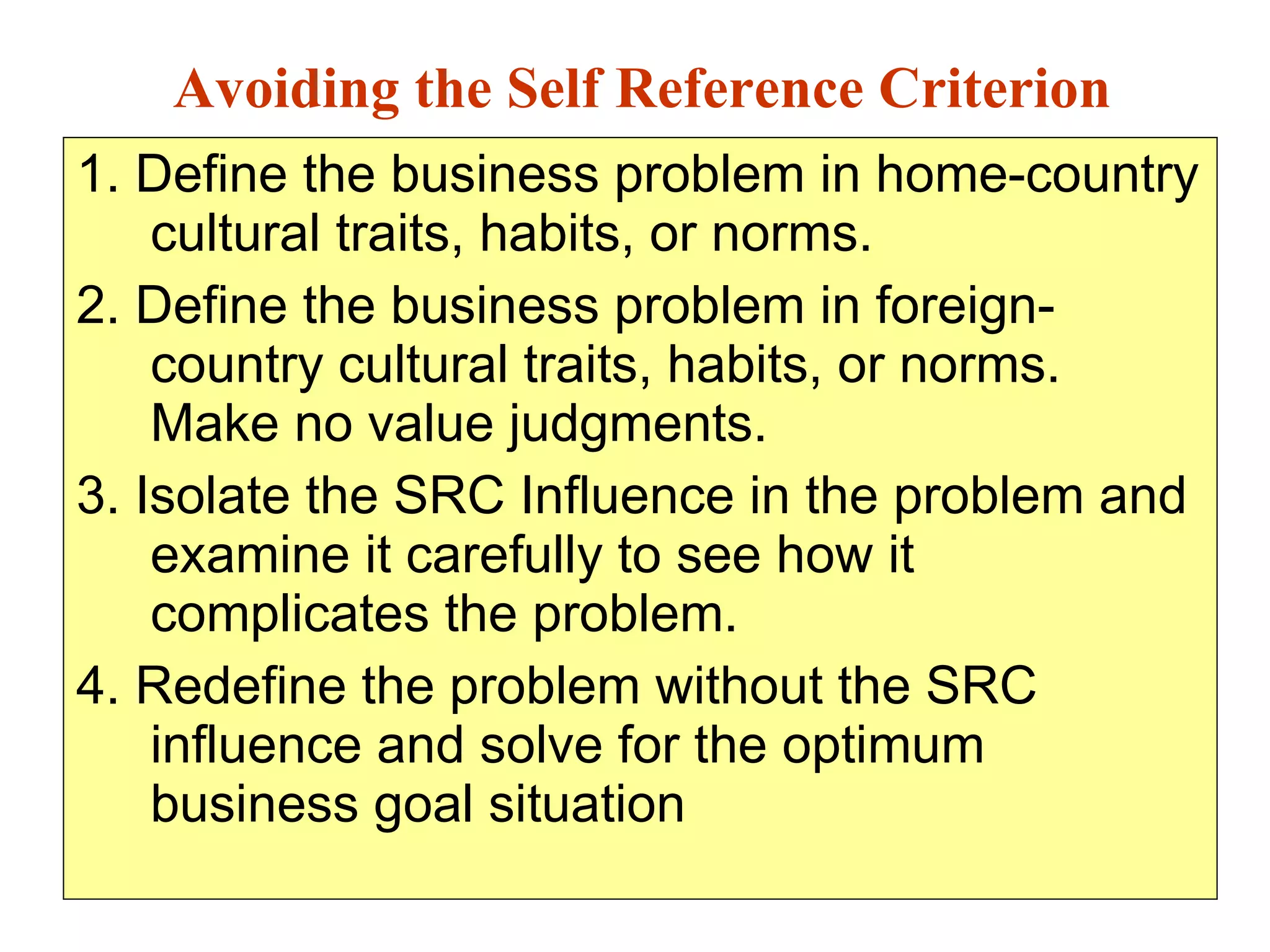 1. Define the business problem in home-country cultural traits, habits, or norms. 2. Define the business problem in foreign-country cultural traits, habits, or norms. Make no value judgments. 3. Isolate the SRC Influence in the problem and examine it carefully to see how it complicates the problem. 4. Redefine the problem without the SRC influence and solve for the optimum business goal situation Avoiding the Self Reference Criterion 