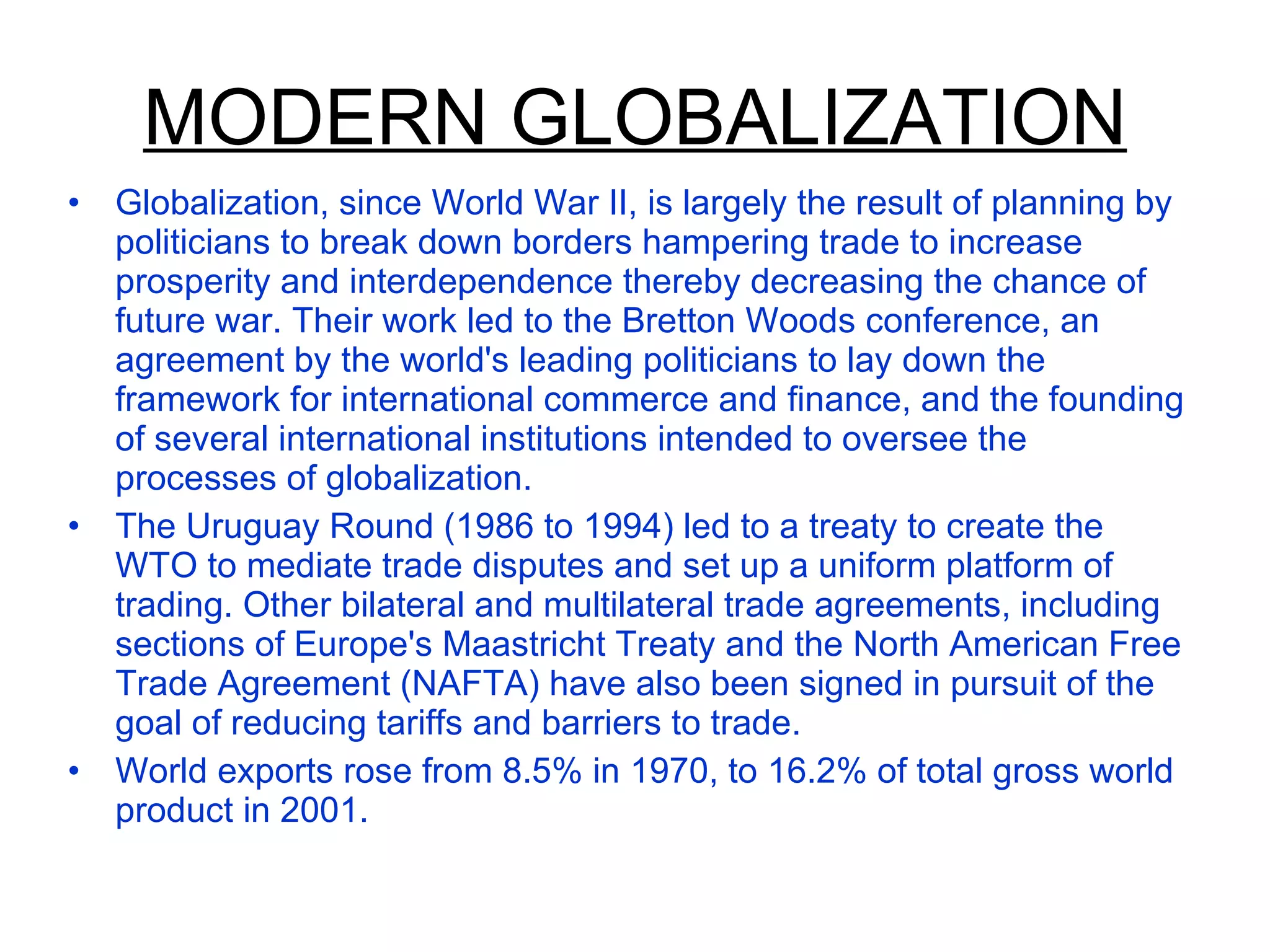 MODERN GLOBALIZATION Globalization, since World War II, is largely the result of planning by politicians to break down borders hampering trade to increase prosperity and interdependence thereby decreasing the chance of future war. Their work led to the Bretton Woods conference, an agreement by the world's leading politicians to lay down the framework for international commerce and finance, and the founding of several international institutions intended to oversee the processes of globalization. The Uruguay Round (1986 to 1994) led to a treaty to create the WTO to mediate trade disputes and set up a uniform platform of trading. Other bilateral and multilateral trade agreements, including sections of Europe's Maastricht Treaty and the North American Free Trade Agreement (NAFTA) have also been signed in pursuit of the goal of reducing tariffs and barriers to trade. World exports rose from 8.5% in 1970, to 16.2% of total gross world product in 2001. 